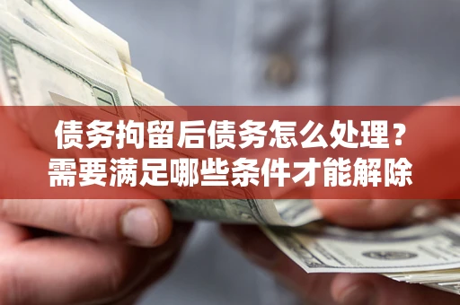 北京债务拘留后债务怎么处理？需要满足哪些条件才能解除？