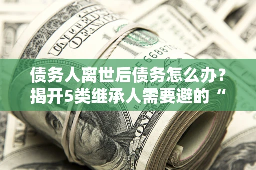 北京债务人离世后债务怎么办？揭开5类继承人需要避的“坑”